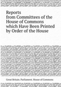 Reports from Committees of the House of Commons which Have Been Printed by Order of the House
