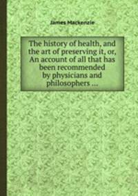 The history of health, and the art of preserving it, or, An account of all that has been recommended by physicians and philosophers ...
