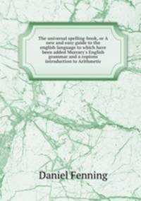 The universal spelling-book, or A new and easy guide to the english language to which have been added Murrary`s English grammar and a copions introduction to Arithmetic