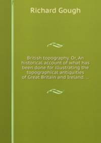 British topography. Or, An historical account of what has been done for illustrating the topographical antiquities of Great Britain and Ireland. ...