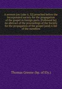 A sermon [on Luke ii, 32] preached before the Incorporated society for the propagation of the gospel in foreign parts. [Followed by] An abstract of the proceedings of the Society for the propagation of the gospel [and] A list of the members