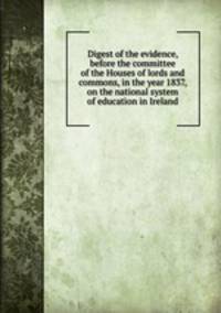 Digest of the evidence, before the committee of the Houses of lords and commons, in the year 1837, on the national system of education in Ireland