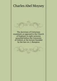 The doctrines of Unitarians examined, as opposed to the Church of England, in eight sermons preached before the University of Oxford, at the lecture founded by the late rev. J. Bampton