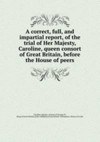A correct, full, and impartial report, of the trial of Her Majesty, Caroline, queen consort of Great Britain, before the House of peers