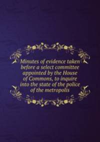 Minutes of evidence taken before a select committee appointed by the House of Commons, to inquire into the state of the police of the metropolis