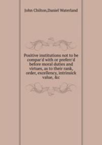 Positive institutions not to be compar`d with or preferr`d before moral duties and virtues, as to their rank, order, excellency, intrinsick value, &c