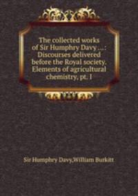 The collected works of Sir Humphry Davy ...: Discourses delivered before the Royal society. Elements of agricultural chemistry, pt. I