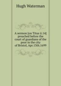 A sermon [on Titus ii.14] preached before the court of guardians of the poor in the city of Bristol, Apr.13th.1699