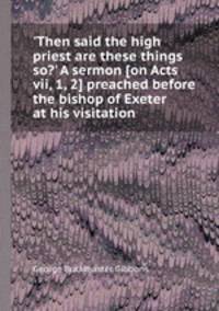 `Then said the high priest are these things so?` A sermon [on Acts vii, 1, 2] preached before the bishop of Exeter at his visitation