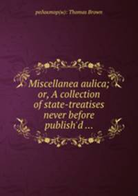 Miscellanea aulica; or, A collection of state-treatises never before publish`d ...