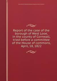 Report of the case of the borough of West Looe, in the county of Cornwall, tried before a committee of the House of commons, April, 18, 1822