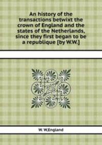 An history of the transactions betwixt the crown of England and the states of the Netherlands, since they first began to be a republique [by W.W.].