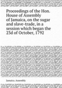 Proceedings of the Hon. House of Assembly of Jamaica, on the sugar and slave-trade, in a session which began the 23d of October, 1792