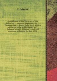 A catalogue of the libraries of the following ... persons, deceased, viz. ... Thomas Gale ... Roger Gale [&c.]. Which will begin to be sold this day at T. Osborne`s and J. Shipton`s, and will continue selling to 1st Jan. 1758