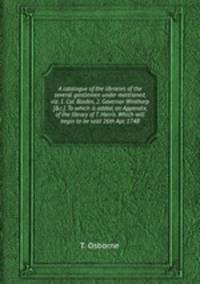 A catalogue of the libraries of the several gentlemen under mentioned, viz. 1. Col. Bladen, 2. Governor Winthorp [&c.]. To which is added, an Appendix, of the library of T. Harris. Which will begin to be sold 26th Apr. 1748