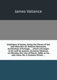 Catalogue of books, being the library of the late Most Rev. Dr. William Newcome, Archbishop of Armagh, ... which will begin to be sold by auction, by James Vallance, on Monday, the 31st of March, 1800, at his sale room, No. 6, Eustace-Street. ...