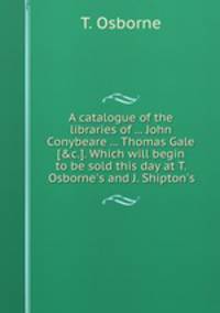 A catalogue of the libraries of ... John Conybeare ... Thomas Gale [&c.]. Which will begin to be sold this day at T. Osborne`s and J. Shipton`s