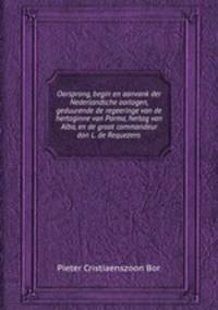 Oorsprong, begin en aanvank der Nederlandsche oorlogen, geduurende de regeeringe van de hertoginne van Parma, hertog van Alba, en de groot commandeur don L. de Requezens