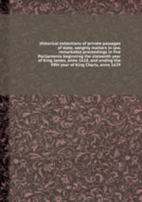 Historical collections of private passages of state, weighty matters in law, remarkable proceedings in five Parliaments beginning the sixteenth year of King James, anno 1618, and ending the fifth year of King Charls, anno 1629