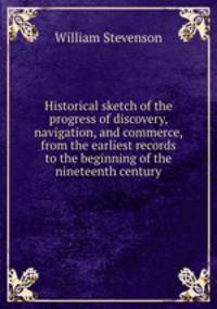 Historical sketch of the progress of discovery, navigation, and commerce, from the earliest records to the beginning of the nineteenth century