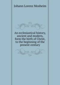 An ecclesiastical history, ancient and modern, form the birth of Christ, to the beginning of the present century