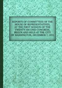 REPORTS OF COMMITTEES OF THE HOUSE OF REPRESENTATIVES, AT THE FIRST SESSION OF THE TWENTY-SECOND CONGRESS, BEGUN AND HELD AT THE CITY OF WASHINGTON, DECEMBER 7, 1831.
