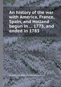 An history of the war with America, France, Spain, and Holland begun in ... 1775, and ended in 1783