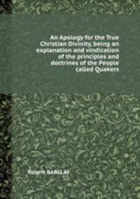 An Apology for the True Christian Divinity, being an explanation and vindication of the principles and doctrines of the People called Quakers
