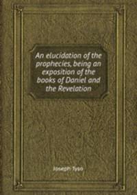 An elucidation of the prophecies, being an exposition of the books of Daniel and the Revelation