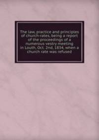The law, practice and principles of church-rates, being a report of the proceedings of a numerous vestry meeting in Louth, Oct. 2nd, 1834, when a church rate was refused
