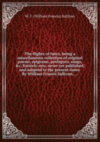 The flights of fancy, being a miscellaneous collection of original poems, epigrams, prologues, songs, &c. Entirely new, never yet published, and adapted to the present times. By William Francis Sullivan, ...
