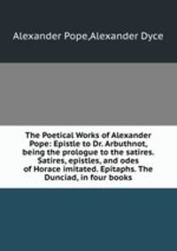 The Poetical Works of Alexander Pope: Epistle to Dr. Arbuthnot, being the prologue to the satires. Satires, epistles, and odes of Horace imitated. Epitaphs. The Dunciad, in four books