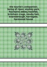 the tourist`s companion; being of ripon, studley park, fountains abbey, hackfall, brimham crage, newby hall, knaresbrough, harrogate, harewood house