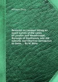 Remarks on London: being an exact survey of the cities of London and Westminster, Borough of Southwark, and the suburbs and liberties contiguous to them, ... By W. Stow