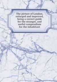 The picture of London, enlarged and improved, being a correct guide for the stranger, and useful compendium for the inhabitant