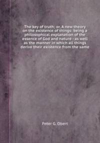 The key of truth; or, A new theory on the existence of things: being a philosophical explanation of the essence of God and nature - as well as the manner in which all things derive their existence from the same