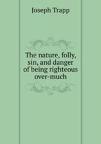 The nature, folly, sin, and danger of being righteous over-much