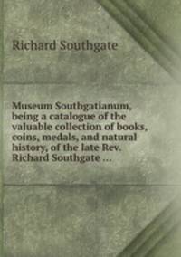 Museum Southgatianum, being a catalogue of the valuable collection of books, coins, medals, and natural history, of the late Rev. Richard Southgate ...