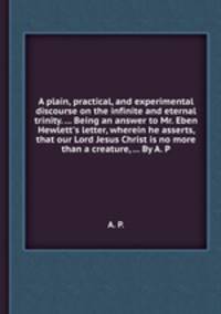 A plain, practical, and experimental discourse on the infinite and eternal trinity. ... Being an answer to Mr. Eben Hewlett`s letter, wherein he asserts, that our Lord Jesus Christ is no more than a creature, ... By A. P.