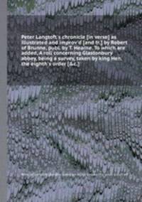 Peter Langtoft`s chronicle [in verse] as illustrated and improv`d [and tr.] by Robert of Brunne, publ. by T. Hearne. To which are added, A roll concerning Glastonbury abbey, being a survey, taken by king Hen. the eighth`s order [&c.].