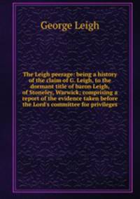 The Leigh peerage: being a history of the claim of G. Leigh, to the dormant title of baron Leigh, of Stoneley, Warwick; comprising a report of the evidence taken before the Lord`s committee for privileges