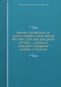 Hymen`s prludia; or, Love`s master-piece, being the 9th-12th and last parts of that ... romance intituled "Cleopatra" written in French