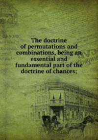 The doctrine of permutations and combinations, being an essential and fundamental part of the doctrine of chances;