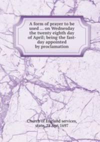A form of prayer to be used ... on Wednesday the twenty eighth day of April; being the fast-day appointed by proclamation