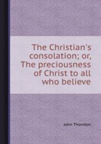 The Christian`s consolation; or, The preciousness of Christ to all who believe
