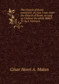The Church of Rome examined: or, Can I ever enter the Church of Rome, so long as I believe the whole Bible? Tr. by J. Cormack