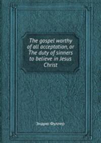 The gospel worthy of all acceptation, or The duty of sinners to believe in Jesus Christ