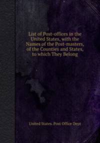 List of Post-offices in the United States, with the Names of the Post-masters, of the Counties and States, to which They Belong