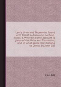 Levi`s Urim and Thummim found with Christ. A discourse on Deut. xxxiii. 8. Wherein some account is given of the Urim and Thummim, and in what sense they belong to Christ. By John Gill