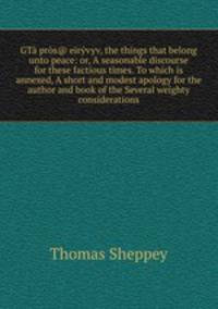 GT prs@ ervyv, the things that belong unto peace: or, A seasonable discourse for these factious times. To which is annexed, A short and modest apology for the author and book of the Several weighty considerations
